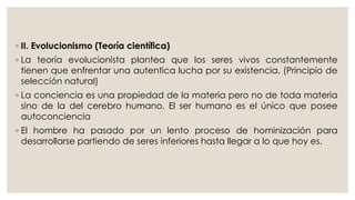 ◦ II. Evolucionismo (Teoría científica) 
◦ La teoría evolucionista plantea que los seres vivos constantemente 
tienen que enfrentar una autentica lucha por su existencia. (Principio de 
selección natural) 
◦ La conciencia es una propiedad de la materia pero no de toda materia 
sino de la del cerebro humano. El ser humano es el único que posee 
autoconciencia 
◦ El hombre ha pasado por un lento proceso de hominización para 
desarrollarse partiendo de seres inferiores hasta llegar a lo que hoy es. 
 