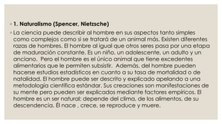 ◦ 1. Naturalismo (Spencer, Nietzsche) 
◦ La ciencia puede describir al hombre en sus aspectos tanto simples 
como complejos como si se tratará de un animal más. Existen diferentes 
razas de hombres. El hombre al igual que otros seres pasa por una etapa 
de maduración constante. Es un niño, un adolescente, un adulto y un 
anciano. Pero el hombre es el único animal que tiene excedentes 
alimentarios que le permiten subsistir. Además, del hombre pueden 
hacerse estudios estadísticos en cuanto a su tasa de mortalidad o de 
natalidad. El hombre puede ser descrito y explicado apelando a una 
metodología científica estándar. Sus creaciones son manifestaciones de 
su mente pero pueden ser explicados mediante factores empíricos. El 
hombre es un ser natural: depende del clima, de los alimentos, de su 
descendencia. Él nace , crece, se reproduce y muere. 
 