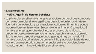 ◦ 2. Espiritualismo 
(Platón, Agustín de Hipona, Scheler,) 
◦ Lo primordial en el hombre no es la estructura corporal que comparte 
con otros animales sino su espíritu, es decir, la manifestación de su 
libertad y consciencia, y sus creaciones culturales. El hombre puede 
modelar libremente su vida. En cambio, el animal está sometido. El 
hombre es el ser que sabe decir no, es el asceta de la vida. La 
pregunta acerca de su esencia le hace descubrir la nada absoluta. 
Esto le impulsa a seguir preguntando ¿por qué hay un mundo? El 
hombre concibe así la idea de un ser infinito y absoluto. Existe de esta 
manera una necesaria conexión esencial entre la conciencia del 
mundo, la de sí mismo y la de Dios en el hombre. 
 