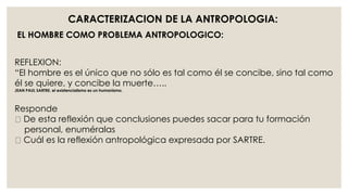 CARACTERIZACION DE LA ANTROPOLOGIA: 
EL HOMBRE COMO PROBLEMA ANTROPOLOGICO: 
REFLEXION: 
“El hombre es el único que no sólo es tal como él se concibe, sino tal como 
él se quiere, y concibe la muerte….. 
JEAN PAUL SARTRE, el existencialismo es un humanismo. 
Responde 
De esta reflexión que conclusiones puedes sacar para tu formación 
personal, enuméralas 
Cuál es la reflexión antropológica expresada por SARTRE. 
 