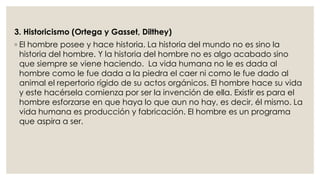 3. Historicismo (Ortega y Gasset, Dilthey) 
◦ El hombre posee y hace historia. La historia del mundo no es sino la 
historia del hombre. Y la historia del hombre no es algo acabado sino 
que siempre se viene haciendo. La vida humana no le es dada al 
hombre como le fue dada a la piedra el caer ni como le fue dado al 
animal el repertorio rígido de su actos orgánicos. El hombre hace su vida 
y este hacérsela comienza por ser la invención de ella. Existir es para el 
hombre esforzarse en que haya lo que aun no hay, es decir, él mismo. La 
vida humana es producción y fabricación. El hombre es un programa 
que aspira a ser. 
 