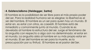 ◦ 4. Existencialismo (Heidegger, Sartre) 
◦ El hombre es la posibilidad de ser libre para el más propio poder 
del ser. Para la realidad humana ser es elegirse: la libertad es el 
ser del hombre. El hombre es un ser para quien hay un mundo. El 
estar en, es estar con otros, es coexistir. El hombre está de 
inmediato y comúnmente junto al mundo. Cuando le es 
develado al hombre la estructura del ser, surge el fenómeno de 
la angustia con respecto a algo aún no determinado: el estar en 
el mundo. La angustia aisla al hombre en su más propio estar en 
el mundo. El ser del hombre es ser para la muerte, es la 
preocupación por su finitud. El hombre es el pastor del Ser. 
 