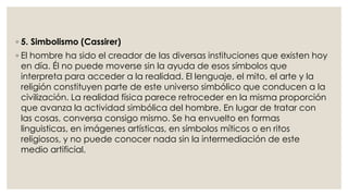 ◦ 5. Simbolismo (Cassirer) 
◦ El hombre ha sido el creador de las diversas instituciones que existen hoy 
en día. Él no puede moverse sin la ayuda de esos símbolos que 
interpreta para acceder a la realidad. El lenguaje, el mito, el arte y la 
religión constituyen parte de este universo simbólico que conducen a la 
civilización. La realidad física parece retroceder en la misma proporción 
que avanza la actividad simbólica del hombre. En lugar de tratar con 
las cosas, conversa consigo mismo. Se ha envuelto en formas 
linguisticas, en imágenes artísticas, en símbolos míticos o en ritos 
religiosos, y no puede conocer nada sin la intermediación de este 
medio artificial. 
 
