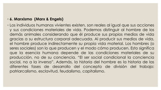 ◦ 6. Marxismo (Marx & Engels) 
◦ Los individuos humanos vivientes existen, son reales al igual que sus acciones 
y sus condiciones materiales de vida. Podemos distinguir al hombre de los 
demás animales considerando que él produce sus propios medios de vida 
gracias a su estructura corporal adecuada. Al producir sus medios de vida, 
el hombre produce indirectamente su propia vida material. Los hombres (o 
seres sociales) son lo que producen y el modo cómo producen. Esto significa 
que la esencia humana depende de las condiciones materiales de su 
producción, no de su conciencia. “El ser social condicional la conciencia 
social, no a la inversa”. Además, la historia del hombre es la historia de las 
diferentes fases de desarrollo del concepto de división del trabajo: 
patriarcalismo, esclavitud, feudalismo, capitalismo. 
 