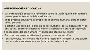 ANTROPOLOGÍA EDUCATIVA 
• La antropología educativa reflexiona sobre la visión que el ser humano 
posee, para entender la labor educativa. 
• Todo proceso educativo es propio de la esencia humana, para mejorar 
como persona. 
• Sostiene una idea de lo que es el ser humano, de su naturaleza y de 
sus obras. Existe una estrecha e intima correlación entre antropología 
( concepción del ser humano) y pedagogía (forma de educar) 
• En todo proceso educativo está presente una concepción 
• antropológica, un modelo de hombre integral y humanista que aporte 
con su vida a construir una sociedad más justa y libre. 
 