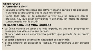 SABER VIVIR 
• Aprender a vivir: 
• Equivale a tomar las cosas con calma y sacarle partido a las pequeñas 
y grandes satisfacciones que la vida nos ofrece. 
• Como todo arte, el de aprender a vivir sólo se adquiere con la 
práctica, hay que estar corrigiendo y afinando, un modo de pensar 
comprometido con la acción. 
EL SABER PARA UNA VIDA LOGRADA 
• La única manera de tener una vida lograda, es que me proponga en 
conseguir esa vida plena que persigo. 
• El saber vivir es un conocimiento práctico que procede de su propio 
ejercicio. 
• El saber adquirido potencia mi capacidad de saber más. 
• Si me empeño en practicar la justicia, me aproximare a ser persona 
justa. 
 