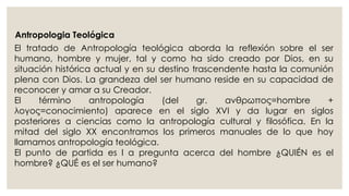 Antropologia Teológica 
El tratado de Antropología teológica aborda la reflexión sobre el ser 
humano, hombre y mujer, tal y como ha sido creado por Dios, en su 
situación histórica actual y en su destino trascendente hasta la comunión 
plena con Dios. La grandeza del ser humano reside en su capacidad de 
reconocer y amar a su Creador. 
El término antropología (del gr. ανθρωπος=hombre + 
λογoς=conocimiento) aparece en el siglo XVI y da lugar en siglos 
posteriores a ciencias como la antropología cultural y filosófica. En la 
mitad del siglo XX encontramos los primeros manuales de lo que hoy 
llamamos antropología teológica. 
El punto de partida es l a pregunta acerca del hombre ¿QUIÉN es el 
hombre? ¿QUÉ es el ser humano? 
 
