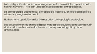 La investigación de cada antropólogo se centra en múltiples aspectos de los 
hechos humanos. Y se dan variadas especialidades antropológicas. 
La antropología económica, antropología filosófica, antropología política 
o la antropología estructural. 
Ha hecho su aparición en los últimos años antropología ecológica. 
Los descubrimientos antropológicos más espectaculares corresponden, sin 
duda a los realizados en los terrenos de la paleontografía y de la 
arqueología. 
