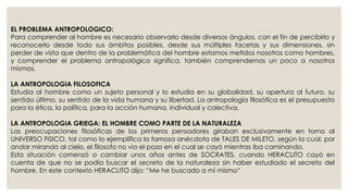 EL PROBLEMA ANTROPOLOGICO: 
Para comprender al hombre es necesario observarlo desde diversos ángulos, con el fin de percibirlo y 
reconocerlo desde todo sus ámbitos posibles, desde sus múltiples facetas y sus dimensiones, sin 
perder de vista que dentro de la problemática del hombre estamos metidos nosotros como hombres, 
y comprender el problema antropológico significa, también comprendernos un poco a nosotros 
mismos. 
LA ANTROPOLOGIA FILOSOFICA 
Estudia al hombre como un sujeto personal y lo estudia en su globalidad, su apertura al futuro, su 
sentido último, su sentido de la vida humana y su libertad. La antropología filosófica es el presupuesto 
para la ética, la política, para la acción humana, individual y colectiva. 
LA ANTROPOLOGIA GRIEGA: EL HOMBRE COMO PARTE DE LA NATURALEZA 
Las preocupaciones filosóficas de los primeros pensadores giraban exclusivamente en torno al 
UNIVERSO FISICO, tal como lo ejemplifica la famosa anécdota de TALES DE MILETO, según la cual, por 
andar mirando al cielo, el filosofo no vio el pozo en el cual se cayó mientras iba caminando. 
Esta situación comenzó a cambiar unos años antes de SOCRATES, cuando HERACLITO cayó en 
cuenta de que no se podía buscar el secreto de la naturaleza sin haber estudiado el secreto del 
hombre. En este contexto HERACLITO dijo: “Me he buscado a mí mismo” 
 