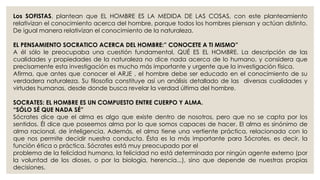 Los SOFISTAS, plantean que EL HOMBRE ES LA MEDIDA DE LAS COSAS, con este planteamiento 
relativizan el conocimiento acerca del hombre, porque todos los hombres piensan y actúan distinto. 
De igual manera relativizan el conocimiento de la naturaleza. 
EL PENSAMIENTO SOCRATICO ACERCA DEL HOMBRE:” CONOCETE A TI MISMO” 
A él sólo le preocupaba una cuestión fundamental, QUÉ ES EL HOMBRE. La descripción de las 
cualidades y propiedades de la naturaleza no dice nada acerca de lo humano, y considera que 
precisamente esta investigación es mucho más importante y urgente que la investigación física. 
Afirma, que antes que conocer el ARJE , el hombre debe ser educado en el conocimiento de su 
verdadera naturaleza. Su filosofía constituye así un análisis detallado de las diversas cualidades y 
virtudes humanas, desde donde busca revelar la verdad última del hombre. 
SOCRATES: EL HOMBRE ES UN COMPUESTO ENTRE CUERPO Y ALMA. 
“SÓLO SÉ QUE NADA SÉ” 
Sócrates dice que el alma es algo que existe dentro de nosotros, pero que no se capta por los 
sentidos. Él dice que poseemos alma por lo que somos capaces de hacer. El alma es sinónimo de 
alma racional, de inteligencia. Además, el alma tiene una vertiente práctica, relacionada con lo 
que nos permite decidir nuestra conducta. Ésta es la más importante para Sócrates, es decir, la 
función ética o práctica. Sócrates está muy preocupado por el 
problema de la felicidad humana, la felicidad no está determinada por ningún agente externo (por 
la voluntad de los dioses, o por la biología, herencia...), sino que depende de nuestras propias 
decisiones. 
 