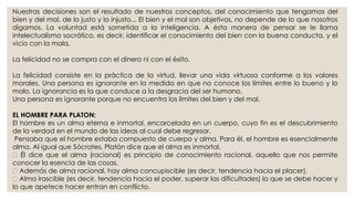 Nuestras decisiones son el resultado de nuestros conceptos, del conocimiento que tengamos del 
bien y del mal, de lo justo y lo injusto... El bien y el mal son objetivos, no depende de lo que nosotros 
digamos. La voluntad está sometida a la inteligencia. A ésta manera de pensar se le llama 
intelectualismo socrático, es decir, identificar el conocimiento del bien con la buena conducta, y el 
vicio con la mala. 
La felicidad no se compra con el dinero ni con el éxito. 
La felicidad consiste en la práctica de la virtud, llevar una vida virtuosa conforme a los valores 
morales. Una persona es ignorante en la medida en que no conoce los límites entre lo bueno y lo 
malo. La ignorancia es la que conduce a la desgracia del ser humano. 
Una persona es ignorante porque no encuentra los límites del bien y del mal. 
EL HOMBRE PARA PLATON: 
El hombre es un alma eterna e inmortal, encarcelada en un cuerpo, cuyo fin es el descubrimiento 
de la verdad en el mundo de las ideas al cual debe regresar. 
Pensaba que el hombre estaba compuesto de cuerpo y alma. Para él, el hombre es esencialmente 
alma. Al igual que Sócrates, Platón dice que el alma es inmortal. 
Él dice que el alma (racional) es principio de conocimiento racional, aquello que nos permite 
conocer la esencia de las cosas. 
Además de alma racional, hay alma concupiscible (es decir, tendencia hacia el placer). 
Alma irascible (es decir, tendencia hacia el poder, superar las dificultades) lo que se debe hacer y 
lo que apetece hacer entran en conflicto. 
 