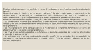 El deber y el placer no son compatibles a veces. Sin embargo, el alma irascible puede ser aliada de 
la razón. 
Platón dice que “la felicidad es un estado del alma”. Es feliz aquella persona que consigue la 
armonía interior, que se consigue cuando el alma racional controla a las otras dos, cuando somos 
capaces de hacer lo que comprendemos que tenemos que hacer, poseemos salud mental. 
Platón señala cuatro virtudes para conseguir la armonía: prudencia, fortaleza, templanza y justicia. 
La prudencia es la virtud que perfecciona al alma racional y que implica el conocimiento de la 
verdad y del bien. La enfermedad del alma racional, es decir, lo contrario de sabiduría o prudencia, 
es la ignorancia. 
La virtud propia del alma concupiscible es la moderación o templanza. Tenemos que decir no al 
placer muchas veces para no crear problemas. 
La virtud propia del alma irascible es la fortaleza, es decir, la capacidad de vencer las dificultades 
y no ceder a que nos venzan. 
La justicia es una virtud que resulta de la posesión o unión de las otras dos. Una persona justa es 
una persona que tiene un ajustamiento o armonía interior. Para ser ajustado debemos ser sabios, 
fuertes y moderados. 
 