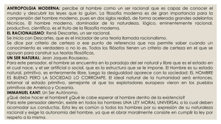 ANTROPOLGIA MODERNA: percibe al hombre como un ser racional que es capaz de conocer el 
mundo y descubrir las leyes que lo guían. La filosofía moderna es de gran importancia para la 
comprensión del hombre moderno, pues en dos siglos realizó, de forma acelerada grandes adelantos 
técnicos. El hombre moderno, dominador de la naturaleza, lógico, eminentemente racional, 
productivo, científico, es el fruto de la filosofía moderna. 
EL RACIONALISMO: René Descartes, un ser racional. 
Se inicia con Descartes, que es el iniciador de una teoría llamada racionalismo. 
Se dice por criterio de certeza a ese punto de referencia que nos permite saber cuando un 
conocimiento es verdadero o no lo es. Todos los filósofos tienen un criterio de certeza en el que se 
apoyan para construir sus teorías filosóficas. 
UN SER NATURAL: Jean Jaques Rousseau. 
Para este pensador, el hombre se encuentra en la paradoja del ser natural y libre que es el estado en 
el cual nace, y el ser artificial o social, que es la estructura que se le impone. El Hombre es su estado 
natural, primitivo, es enteramente libre, luego la desigualdad aparece con la sociedad: EL HOMBRE 
ES BUENO PERO LA SOCIEDAD LO CORROMPE. El ideal natural de la humanidad será entonces, 
retornar al estado primitivo, semejante al que los explotadores europeos vieron en los pueblos 
primitivos de América y Oceanía. 
IMMANUEL KANT: Un Ser Autónomo. 
¿Qué debe hacer el hombre? ¿Qué le cabe esperar al hombre dentro de la existencia? 
Para este pensador alemán, existe en todos los hombres UNA LEY MORAL UNIVERSAL a la cual deben 
acomodar sus conductas. Esta ley es común a todos los hombres por su expresión de su naturaleza 
racional y exige la autonomía del hombre, ya que el obrar moralmente consiste en cumplir la ley por 
respeto a la misma. 
 