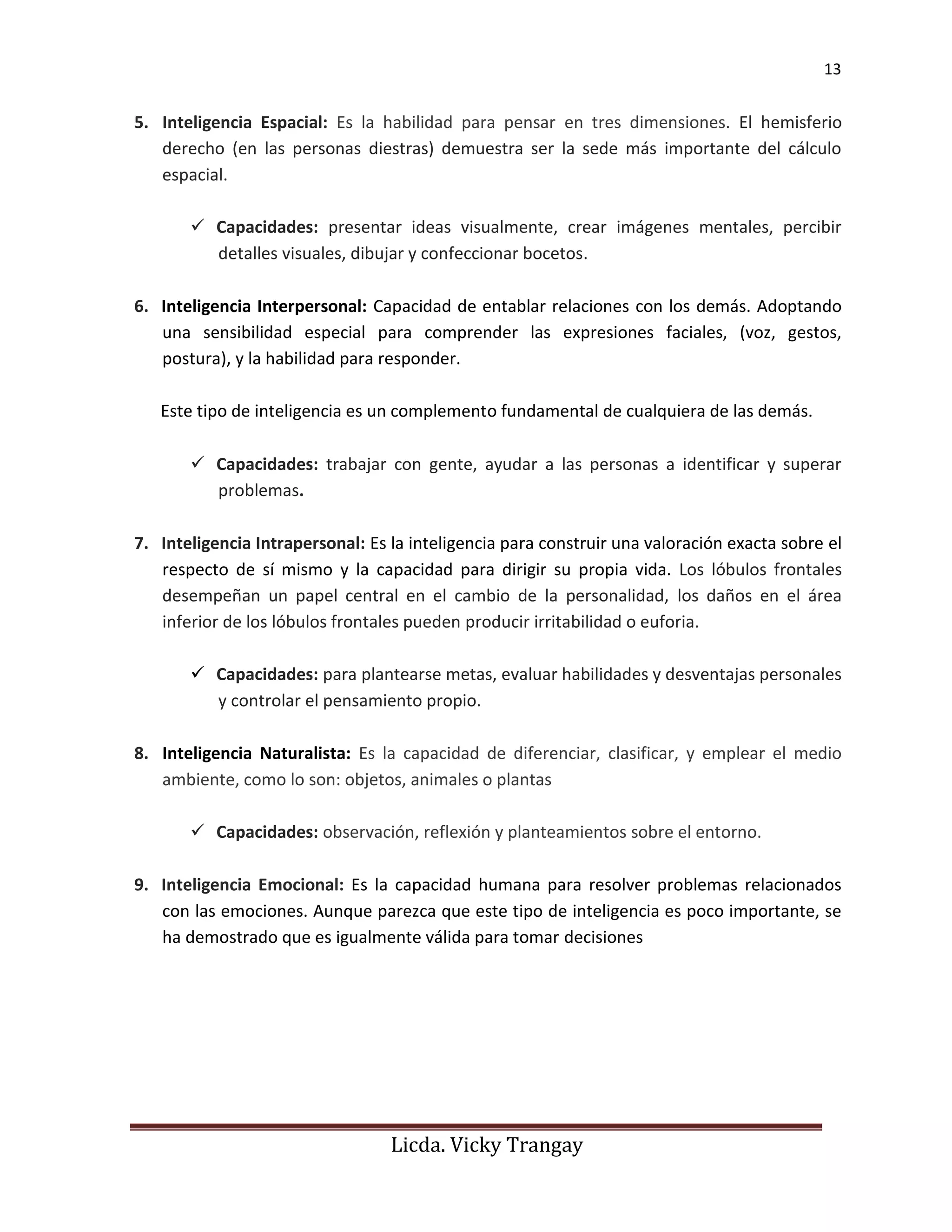 13
Licda. Vicky Trangay
5. Inteligencia Espacial: Es la habilidad para pensar en tres dimensiones. El hemisferio
derecho (en las personas diestras) demuestra ser la sede más importante del cálculo
espacial.
✓ Capacidades: presentar ideas visualmente, crear imágenes mentales, percibir
detalles visuales, dibujar y confeccionar bocetos.
6. Inteligencia Interpersonal: Capacidad de entablar relaciones con los demás. Adoptando
una sensibilidad especial para comprender las expresiones faciales, (voz, gestos,
postura), y la habilidad para responder.
Este tipo de inteligencia es un complemento fundamental de cualquiera de las demás.
✓ Capacidades: trabajar con gente, ayudar a las personas a identificar y superar
problemas.
7. Inteligencia Intrapersonal: Es la inteligencia para construir una valoración exacta sobre el
respecto de sí mismo y la capacidad para dirigir su propia vida. Los lóbulos frontales
desempeñan un papel central en el cambio de la personalidad, los daños en el área
inferior de los lóbulos frontales pueden producir irritabilidad o euforia.
✓ Capacidades: para plantearse metas, evaluar habilidades y desventajas personales
y controlar el pensamiento propio.
8. Inteligencia Naturalista: Es la capacidad de diferenciar, clasificar, y emplear el medio
ambiente, como lo son: objetos, animales o plantas
✓ Capacidades: observación, reflexión y planteamientos sobre el entorno.
9. Inteligencia Emocional: Es la capacidad humana para resolver problemas relacionados
con las emociones. Aunque parezca que este tipo de inteligencia es poco importante, se
ha demostrado que es igualmente válida para tomar decisiones
 