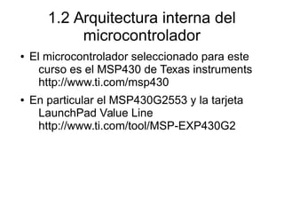 1.2 Arquitectura interna del
microcontrolador
● El microcontrolador seleccionado para este
curso es el MSP430 de Texas instruments
http://www.ti.com/msp430
● En particular el MSP430G2553 y la tarjeta
LaunchPad Value Line
http://www.ti.com/tool/MSP-EXP430G2
 