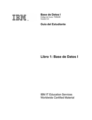 Base de Datos I
Código de Curso: TWB22B
Versión 5.0
Guía del Estudiante
Libro 1: Base de Datos I
IBM IT Education Services
Worldwide Certified Material
 
