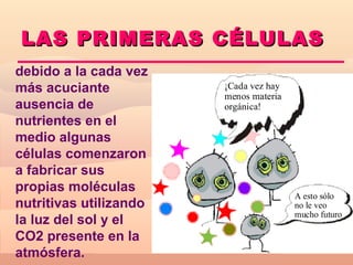 L AS PRIMERAS CÉLULAS
debido a la cada vez
más acuciante           ¡Cada vez hay
                        menos materia
ausencia de             orgánica!
nutrientes en el
medio algunas
células comenzaron
a fabricar sus
propias moléculas
                                        A esto sólo
nutritivas utilizando                   no le veo
                                        mucho futuro
la luz del sol y el
CO2 presente en la
atmósfera.
 