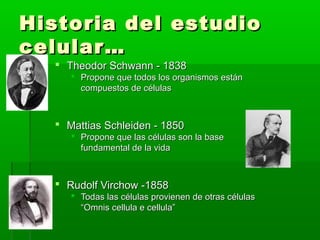 Historia del estudio
celular…
   Theodor Schwann - 1838
      Propone que todos los organismos están
       compuestos de células



   Mattias Schleiden - 1850
      Propone que las células son la base
       fundamental de la vida



   Rudolf Virchow -1858
      Todas las células provienen de otras células
       “Omnis cellula e cellula”
 