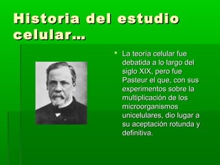 Historia del estudio
celular…
             La teoría celular fue
              debatida a lo largo del
              siglo XIX, pero fue
              Pasteur el que, con sus
              experimentos sobre la
              multiplicación de los
              microorganismos
              unicelulares, dio lugar a
              su aceptación rotunda y
              definitiva.
 