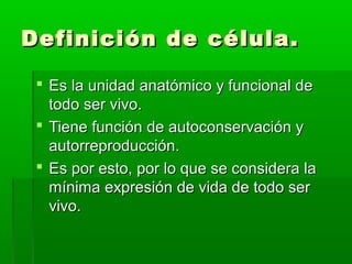 Definición de célula.

  Es la unidad anatómico y funcional de
   todo ser vivo.
  Tiene función de autoconservación y
   autorreproducción.
  Es por esto, por lo que se considera la
   mínima expresión de vida de todo ser
   vivo.
 