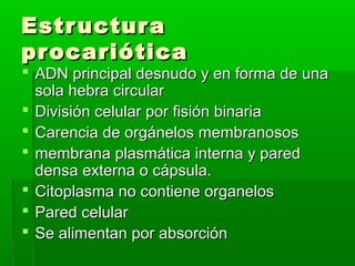 Estr uctur a
pr ocariótica
 ADN principal desnudo y en forma de una
  sola hebra circular
 División celular por fisión binaria
 Carencia de orgánelos membranosos
 membrana plasmática interna y pared
  densa externa o cápsula.
 Citoplasma no contiene organelos
 Pared celular
 Se alimentan por absorción
 