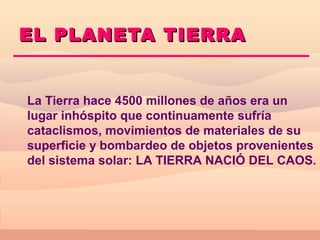 EL PLANETA TIERRA


La Tierra hace 4500 millones de años era un
lugar inhóspito que continuamente sufría
cataclismos, movimientos de materiales de su
superficie y bombardeo de objetos provenientes
del sistema solar: LA TIERRA NACIÓ DEL CAOS.
 