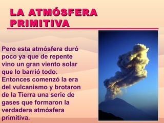 LA ATMÓSFERA
  PRIMITIVA

Pero esta atmósfera duró
poco ya que de repente
vino un gran viento solar
que lo barrió todo.
Entonces comenzó la era
del vulcanismo y brotaron
de la Tierra una serie de
gases que formaron la
verdadera atmósfera
primitiva.
 