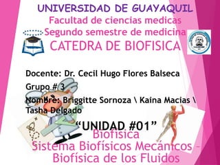 UNIVERSIDAD DE GUAYAQUIL
Facultad de ciencias medicas
Segundo semestre de medicina
CATEDRA DE BIOFISICA
Docente: Dr. Cecil Hugo Flores Balseca
Grupo # 3
Nombre: Briggitte Sornoza  Kaina Macias 
Tasha Delgado
“UNIDAD #01”
Biofísica
Sistema Biofísicos Mecánicos –
Biofísica de los Fluidos
 