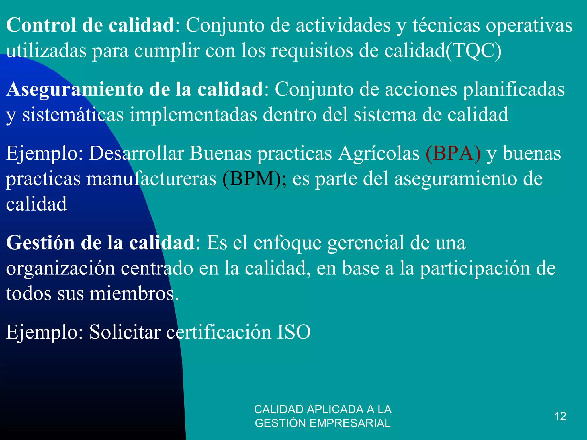 CALIDAD APLICADA A LA
GESTIÒN EMPRESARIAL
12
Control de calidad: Conjunto de actividades y técnicas operativas
utilizadas para cumplir con los requisitos de calidad(TQC)
Aseguramiento de la calidad: Conjunto de acciones planificadas
y sistemáticas implementadas dentro del sistema de calidad
Ejemplo: Desarrollar Buenas practicas Agrícolas (BPA) y buenas
practicas manufactureras (BPM); es parte del aseguramiento de
calidad
Gestión de la calidad: Es el enfoque gerencial de una
organización centrado en la calidad, en base a la participación de
todos sus miembros.
Ejemplo: Solicitar certificación ISO
 