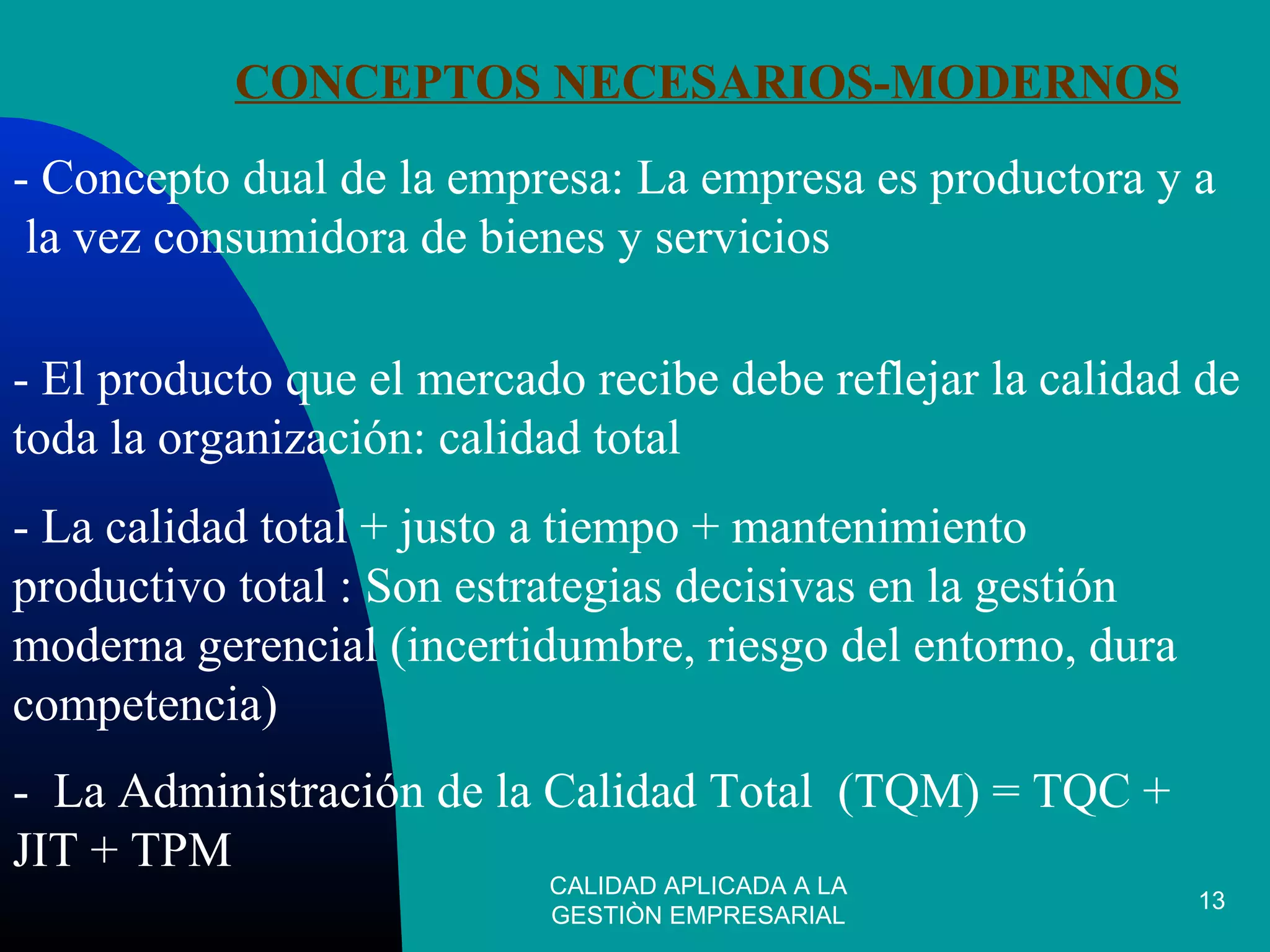 CALIDAD APLICADA A LA
GESTIÒN EMPRESARIAL
13
CONCEPTOS NECESARIOS-MODERNOS
- Concepto dual de la empresa: La empresa es productora y a
la vez consumidora de bienes y servicios
- El producto que el mercado recibe debe reflejar la calidad de
toda la organización: calidad total
- La calidad total + justo a tiempo + mantenimiento
productivo total : Son estrategias decisivas en la gestión
moderna gerencial (incertidumbre, riesgo del entorno, dura
competencia)
- La Administración de la Calidad Total (TQM) = TQC +
JIT + TPM
 
