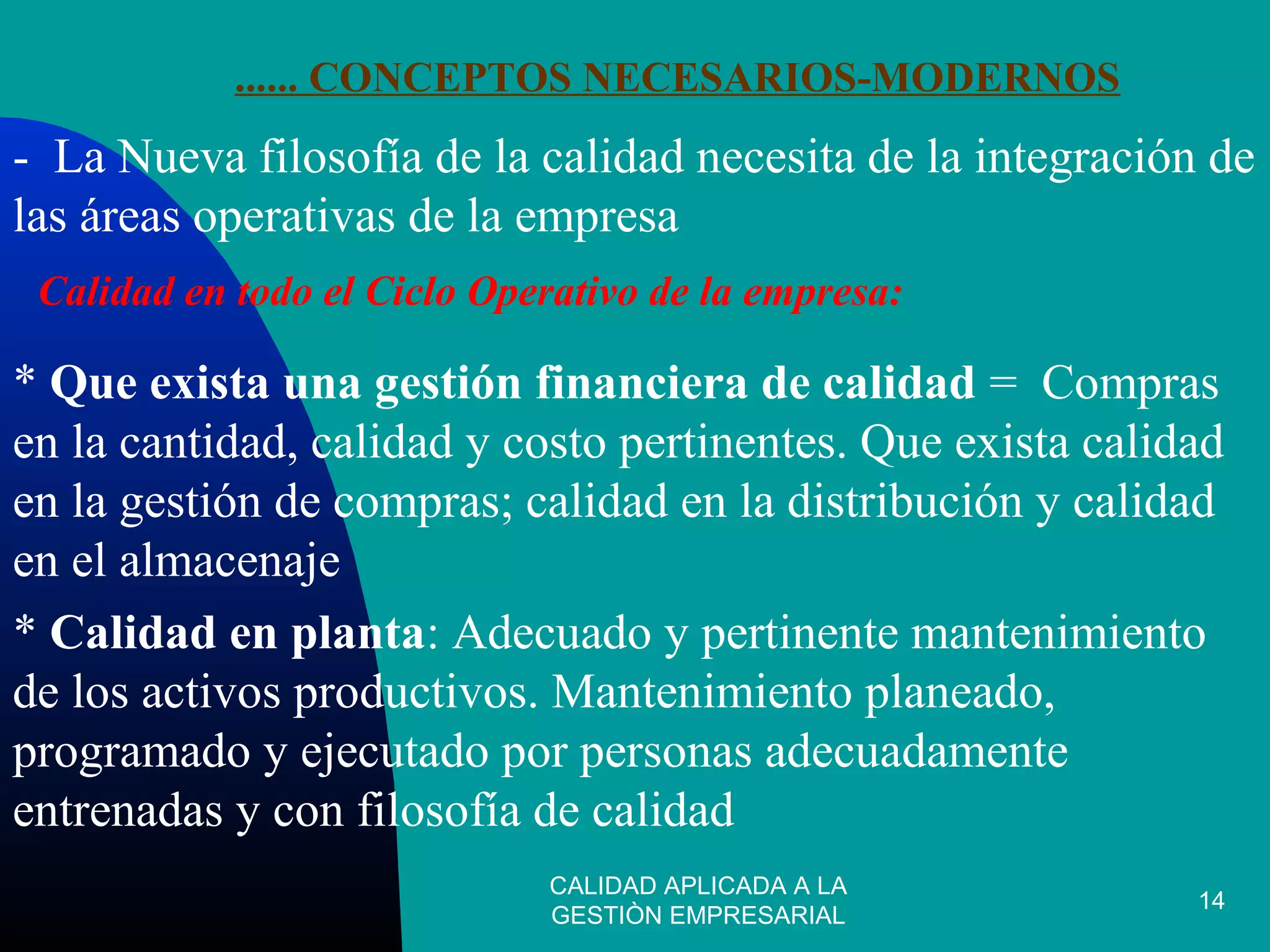 CALIDAD APLICADA A LA
GESTIÒN EMPRESARIAL
14
...... CONCEPTOS NECESARIOS-MODERNOS
- La Nueva filosofía de la calidad necesita de la integración de
las áreas operativas de la empresa
Calidad en todo el Ciclo Operativo de la empresa:
* Que exista una gestión financiera de calidad = Compras
en la cantidad, calidad y costo pertinentes. Que exista calidad
en la gestión de compras; calidad en la distribución y calidad
en el almacenaje
* Calidad en planta: Adecuado y pertinente mantenimiento
de los activos productivos. Mantenimiento planeado,
programado y ejecutado por personas adecuadamente
entrenadas y con filosofía de calidad
 