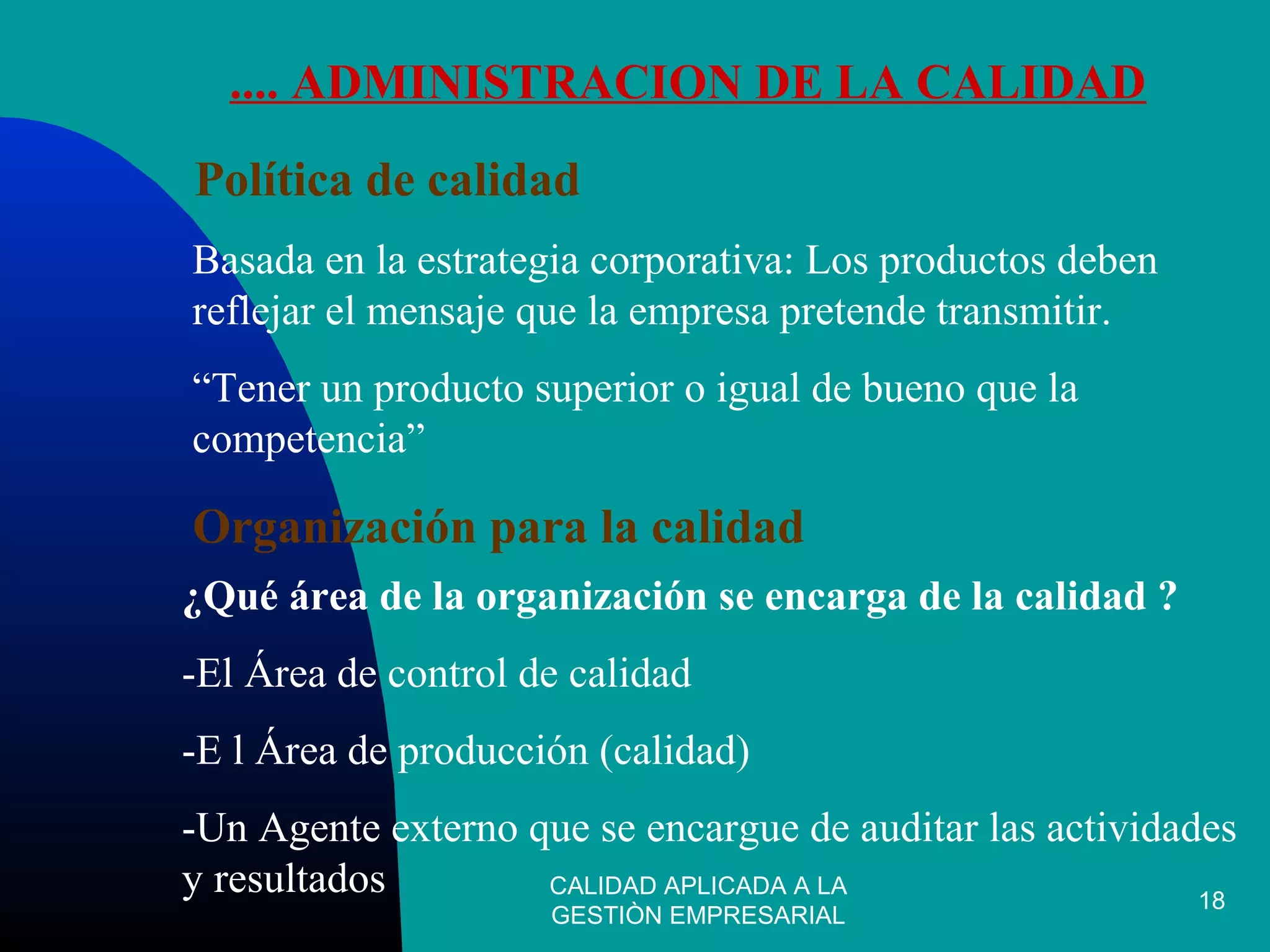 CALIDAD APLICADA A LA
GESTIÒN EMPRESARIAL
18
.... ADMINISTRACION DE LA CALIDAD
Política de calidad
Basada en la estrategia corporativa: Los productos deben
reflejar el mensaje que la empresa pretende transmitir.
“Tener un producto superior o igual de bueno que la
competencia”
Organización para la calidad
¿Qué área de la organización se encarga de la calidad ?
-El Área de control de calidad
-E l Área de producción (calidad)
-Un Agente externo que se encargue de auditar las actividades
y resultados
 