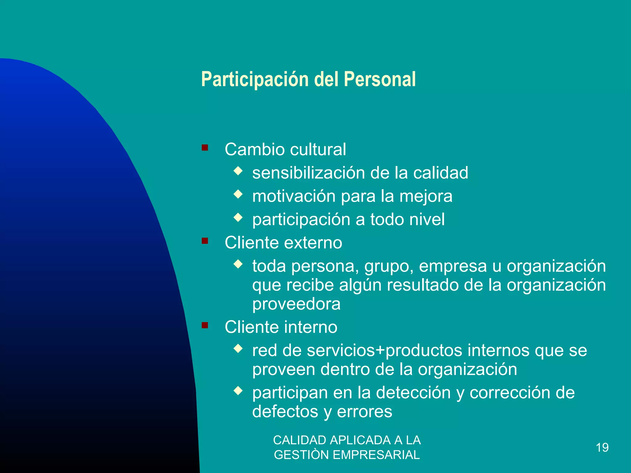 CALIDAD APLICADA A LA
GESTIÒN EMPRESARIAL
19
Participación del Personal
 Cambio cultural
 sensibilización de la calidad
 motivación para la mejora
 participación a todo nivel
 Cliente externo
 toda persona, grupo, empresa u organización
que recibe algún resultado de la organización
proveedora
 Cliente interno
 red de servicios+productos internos que se
proveen dentro de la organización
 participan en la detección y corrección de
defectos y errores
 