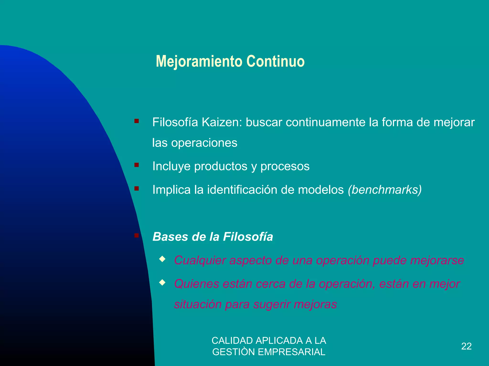CALIDAD APLICADA A LA
GESTIÒN EMPRESARIAL
22
Mejoramiento Continuo
 Filosofía Kaizen: buscar continuamente la forma de mejorar
las operaciones
 Incluye productos y procesos
 Implica la identificación de modelos (benchmarks)
 Bases de la Filosofía
 Cualquier aspecto de una operación puede mejorarse
 Quienes están cerca de la operación, están en mejor
situación para sugerir mejoras
 