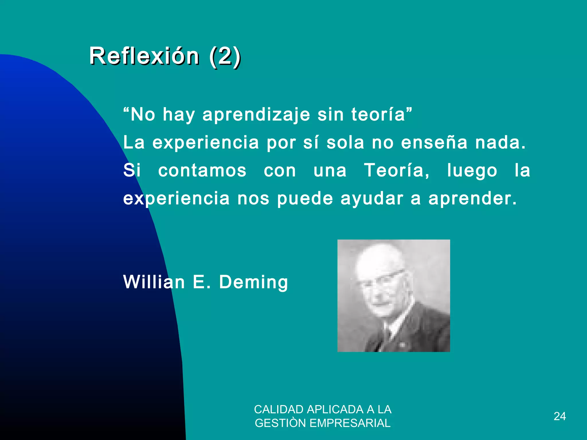 CALIDAD APLICADA A LA
GESTIÒN EMPRESARIAL
24
Reflexión (2)Reflexión (2)
“No hay aprendizaje sin teoría”
La experiencia por sí sola no enseña nada.
Si contamos con una Teoría, luego la
experiencia nos puede ayudar a aprender.
Willian E. Deming
 
