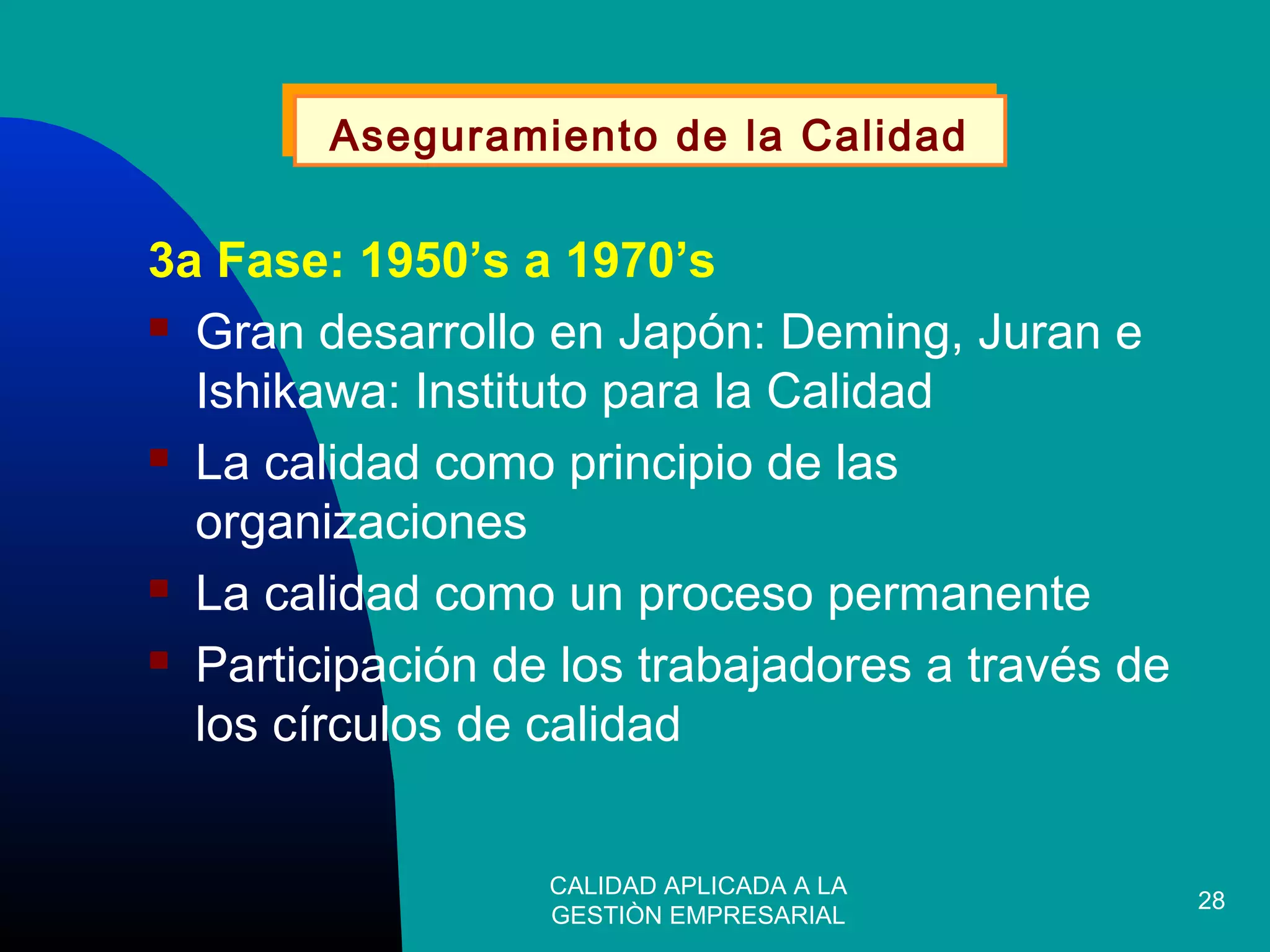 CALIDAD APLICADA A LA
GESTIÒN EMPRESARIAL
28
3a Fase: 1950’s a 1970’s
 Gran desarrollo en Japón: Deming, Juran e
Ishikawa: Instituto para la Calidad
 La calidad como principio de las
organizaciones
 La calidad como un proceso permanente
 Participación de los trabajadores a través de
los círculos de calidad
Aseguramiento de la CalidadAseguramiento de la Calidad
 