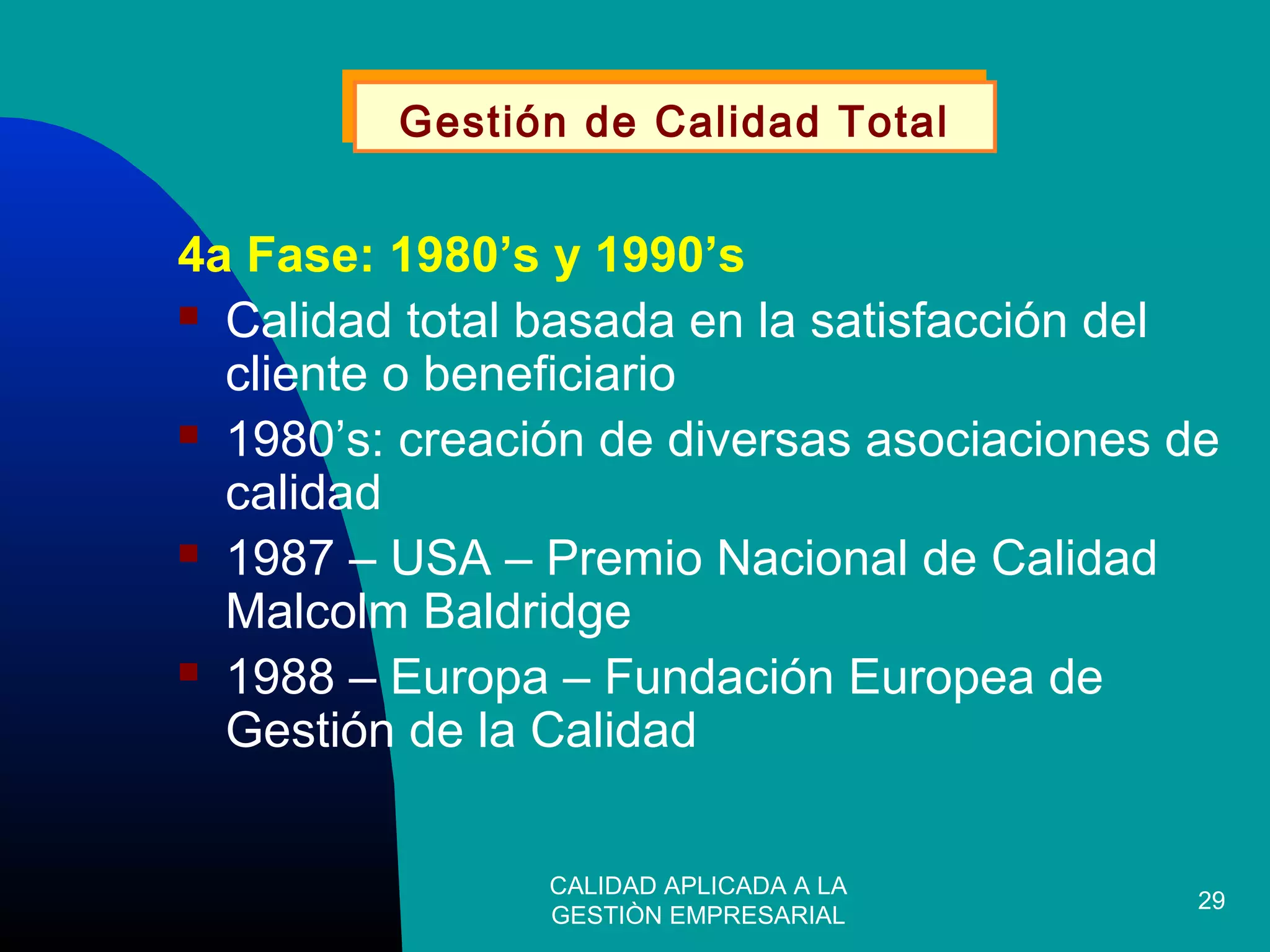 CALIDAD APLICADA A LA
GESTIÒN EMPRESARIAL
29
4a Fase: 1980’s y 1990’s
 Calidad total basada en la satisfacción del
cliente o beneficiario
 1980’s: creación de diversas asociaciones de
calidad
 1987 – USA – Premio Nacional de Calidad
Malcolm Baldridge
 1988 – Europa – Fundación Europea de
Gestión de la Calidad
Gestión de Calidad TotalGestión de Calidad Total
 