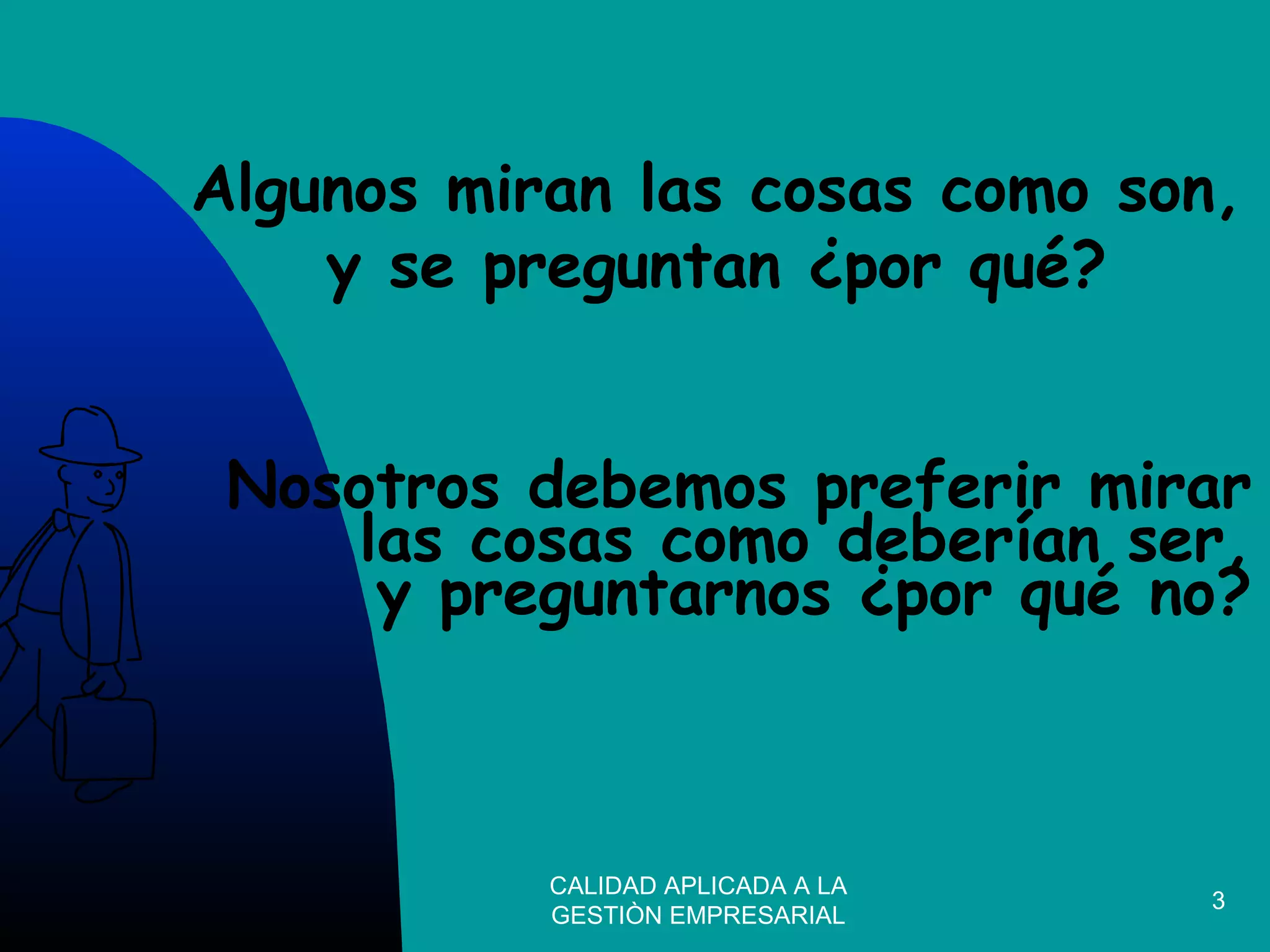 CALIDAD APLICADA A LA
GESTIÒN EMPRESARIAL
3
Nosotros debemos preferir mirar
las cosas como deberían ser,
y preguntarnos ¿por qué no?
Algunos miran las cosas como son,
y se preguntan ¿por qué?
 