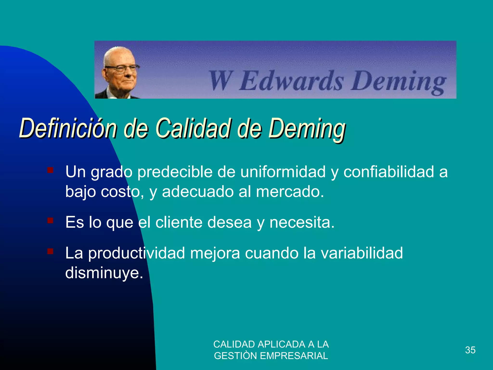 CALIDAD APLICADA A LA
GESTIÒN EMPRESARIAL
35
 Un grado predecible de uniformidad y confiabilidad a
bajo costo, y adecuado al mercado.
 Es lo que el cliente desea y necesita.
 La productividad mejora cuando la variabilidad
disminuye.
Definición de Calidad de DemingDefinición de Calidad de Deming
 