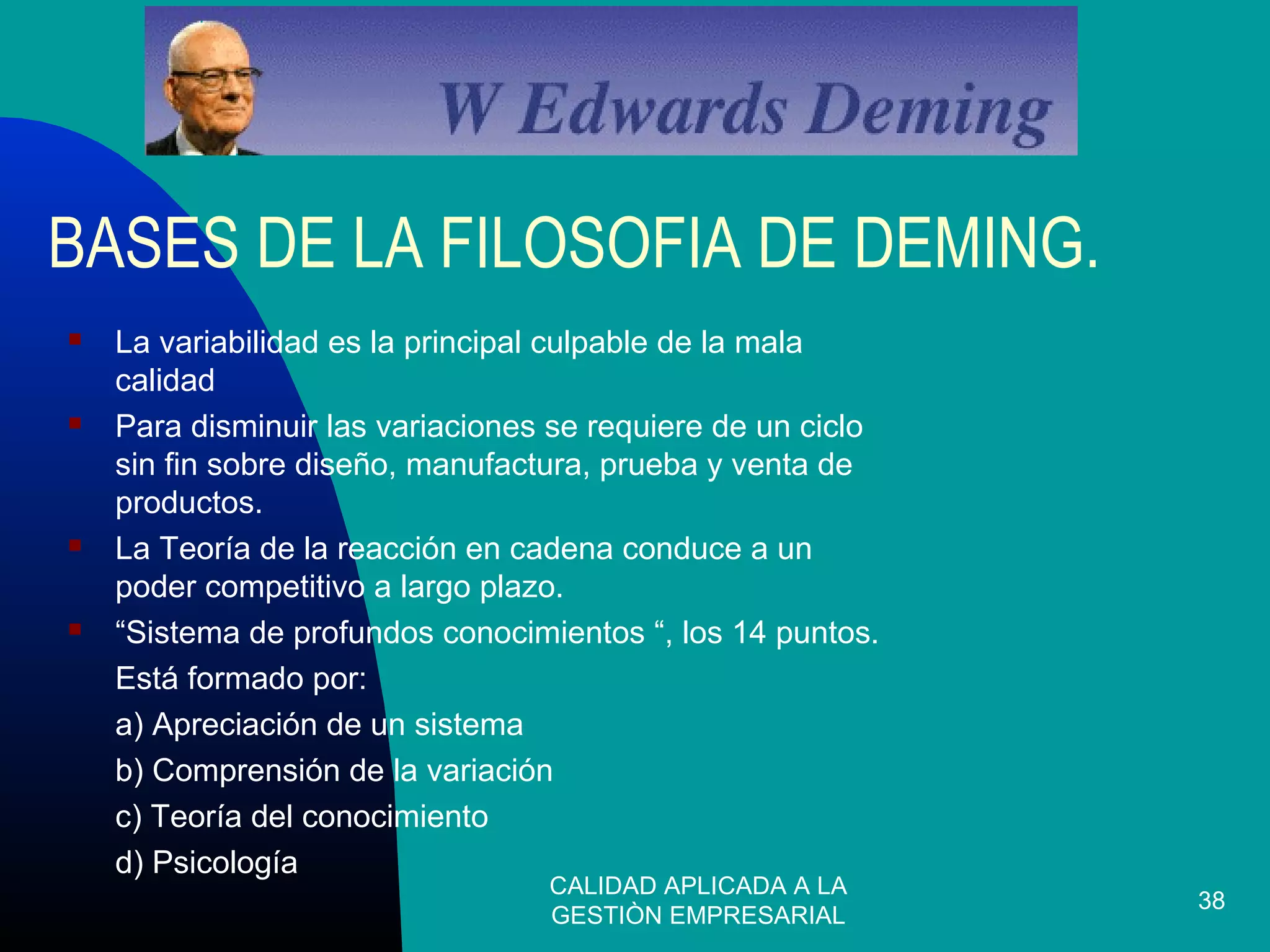 CALIDAD APLICADA A LA
GESTIÒN EMPRESARIAL
38
BASES DE LA FILOSOFIA DE DEMING.
 La variabilidad es la principal culpable de la mala
calidad
 Para disminuir las variaciones se requiere de un ciclo
sin fin sobre diseño, manufactura, prueba y venta de
productos.
 La Teoría de la reacción en cadena conduce a un
poder competitivo a largo plazo.
 “Sistema de profundos conocimientos “, los 14 puntos.
Está formado por:
a) Apreciación de un sistema
b) Comprensión de la variación
c) Teoría del conocimiento
d) Psicología
 