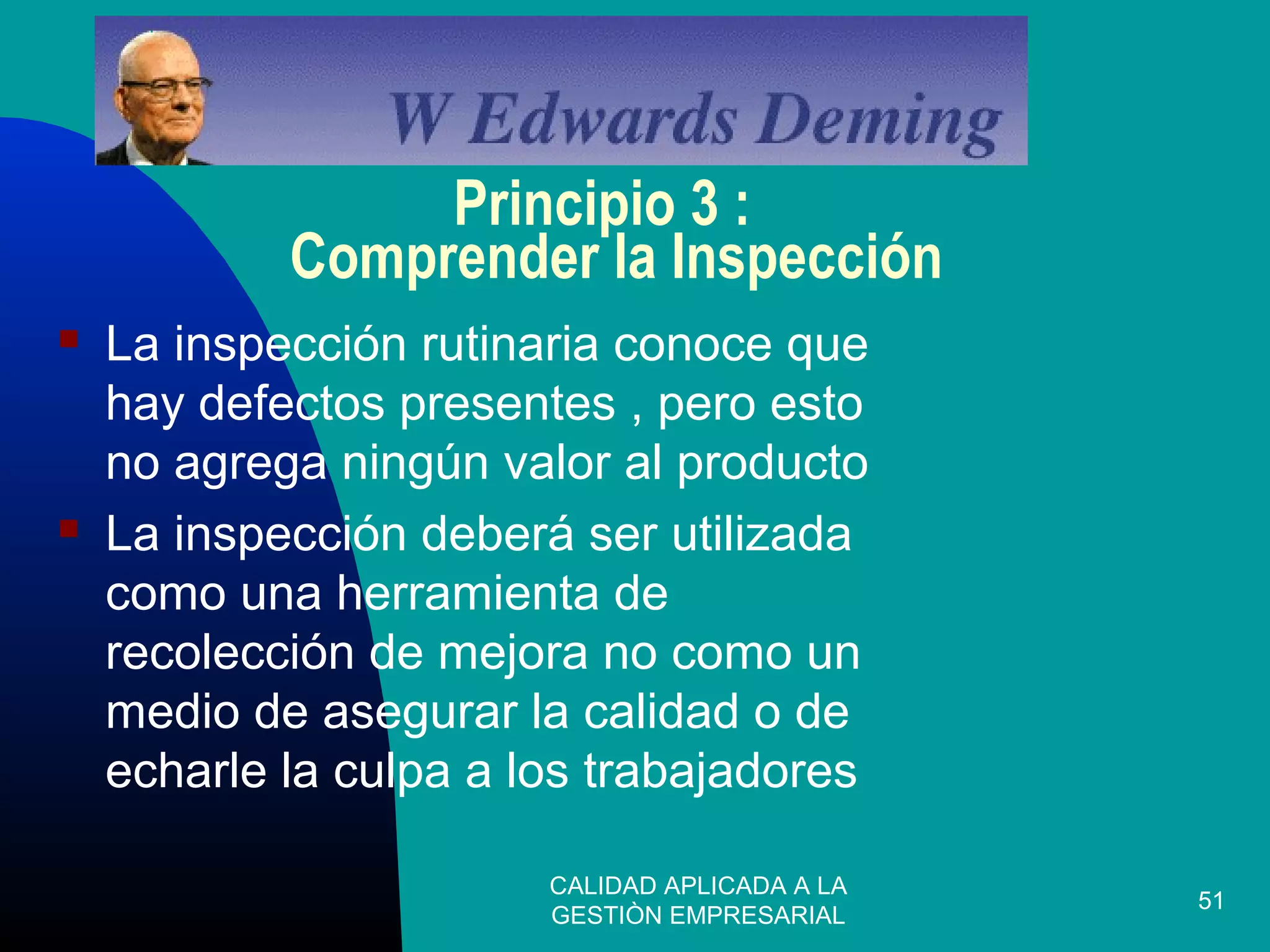 CALIDAD APLICADA A LA
GESTIÒN EMPRESARIAL
51
Principio 3 :
Comprender la Inspección
 La inspección rutinaria conoce que
hay defectos presentes , pero esto
no agrega ningún valor al producto
 La inspección deberá ser utilizada
como una herramienta de
recolección de mejora no como un
medio de asegurar la calidad o de
echarle la culpa a los trabajadores
 