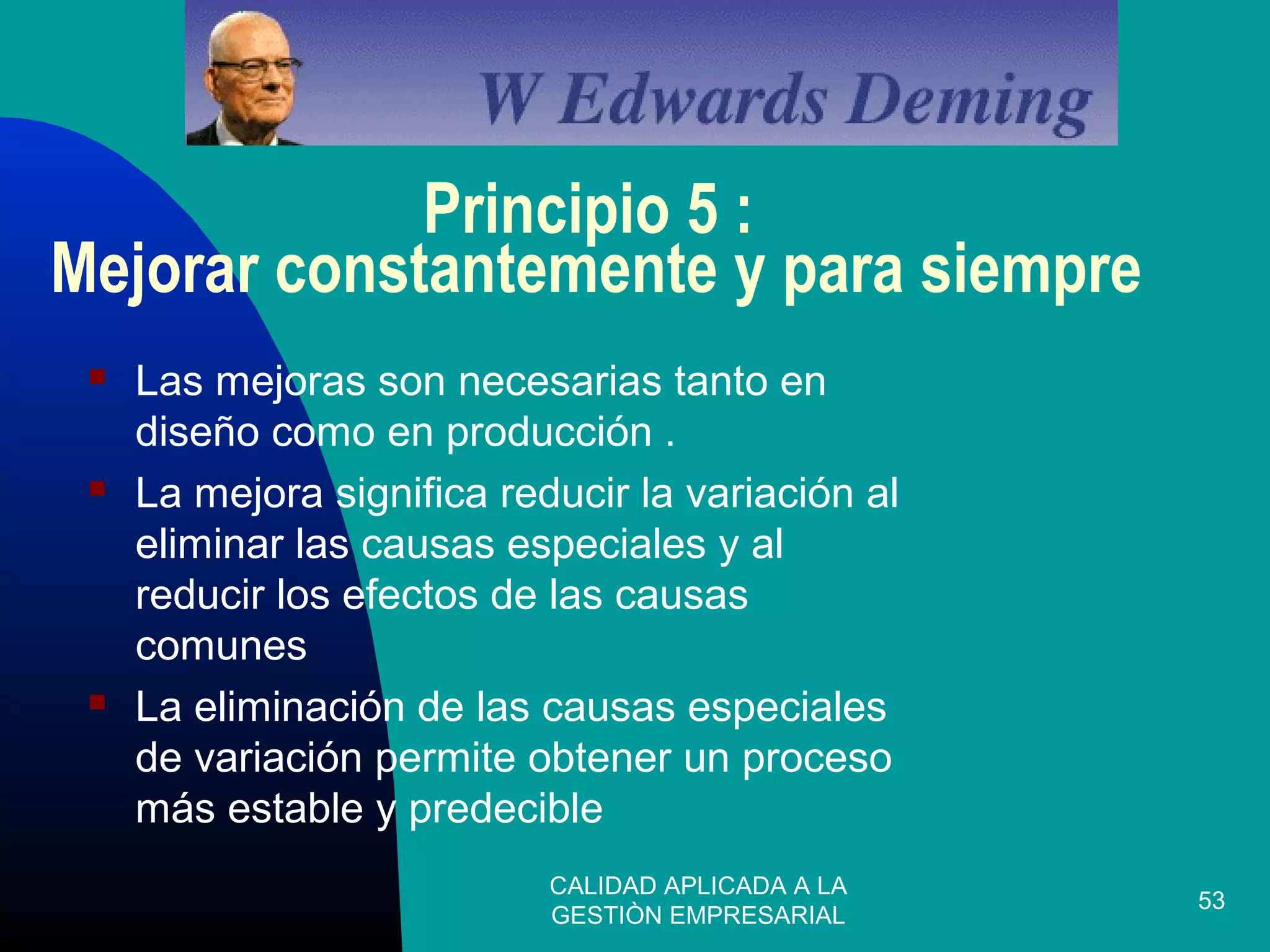CALIDAD APLICADA A LA
GESTIÒN EMPRESARIAL
53
Principio 5 :
Mejorar constantemente y para siempre
 Las mejoras son necesarias tanto en
diseño como en producción .
 La mejora significa reducir la variación al
eliminar las causas especiales y al
reducir los efectos de las causas
comunes
 La eliminación de las causas especiales
de variación permite obtener un proceso
más estable y predecible
 