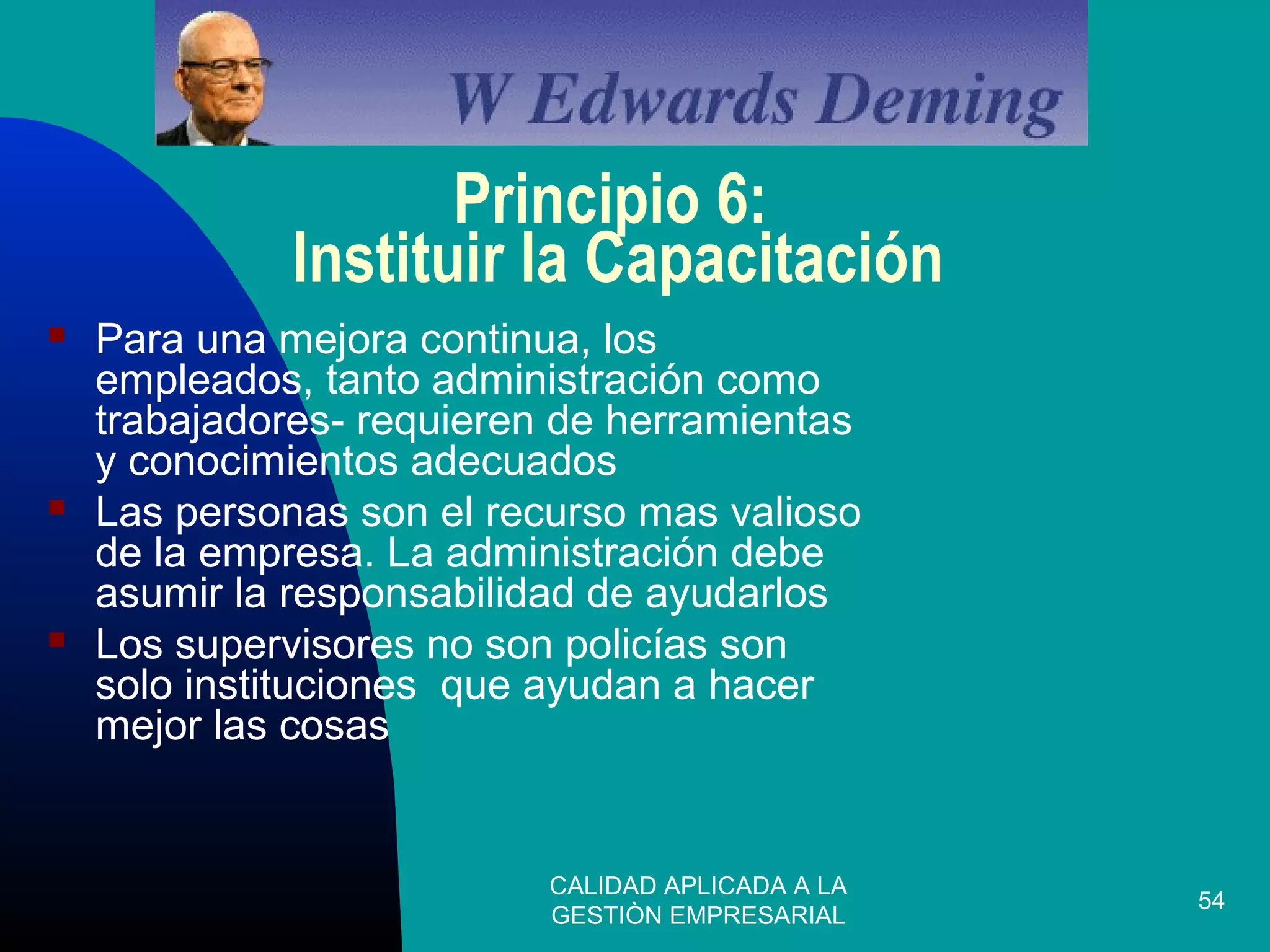 CALIDAD APLICADA A LA
GESTIÒN EMPRESARIAL
54
Principio 6:
Instituir la Capacitación
 Para una mejora continua, los
empleados, tanto administración como
trabajadores- requieren de herramientas
y conocimientos adecuados
 Las personas son el recurso mas valioso
de la empresa. La administración debe
asumir la responsabilidad de ayudarlos
 Los supervisores no son policías son
solo instituciones que ayudan a hacer
mejor las cosas
 