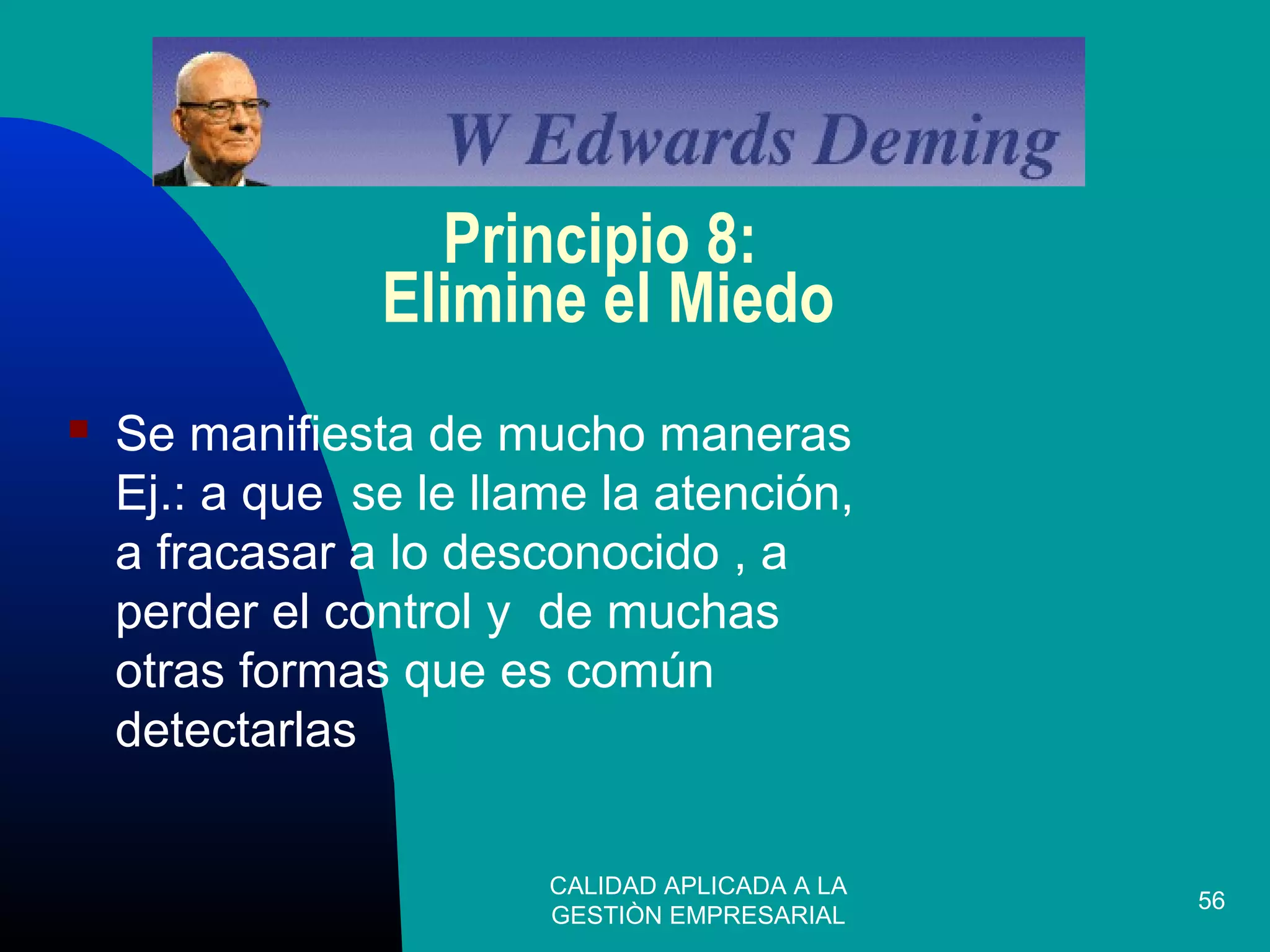 CALIDAD APLICADA A LA
GESTIÒN EMPRESARIAL
56
Principio 8:
Elimine el Miedo
 Se manifiesta de mucho maneras
Ej.: a que se le llame la atención,
a fracasar a lo desconocido , a
perder el control y de muchas
otras formas que es común
detectarlas
 