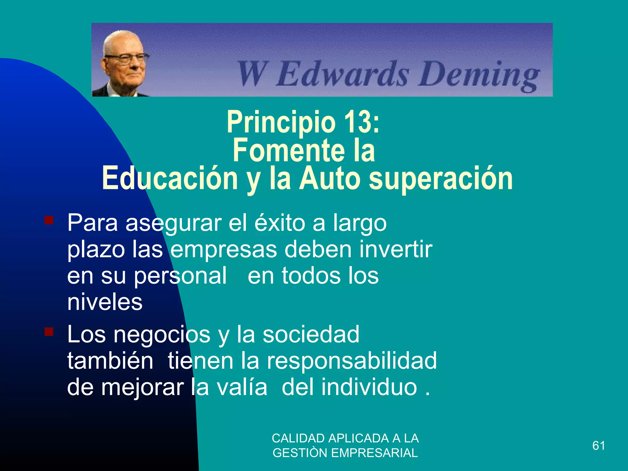 CALIDAD APLICADA A LA
GESTIÒN EMPRESARIAL
61
Principio 13:
Fomente la
Educación y la Auto superación
 Para asegurar el éxito a largo
plazo las empresas deben invertir
en su personal en todos los
niveles
 Los negocios y la sociedad
también tienen la responsabilidad
de mejorar la valía del individuo .
 
