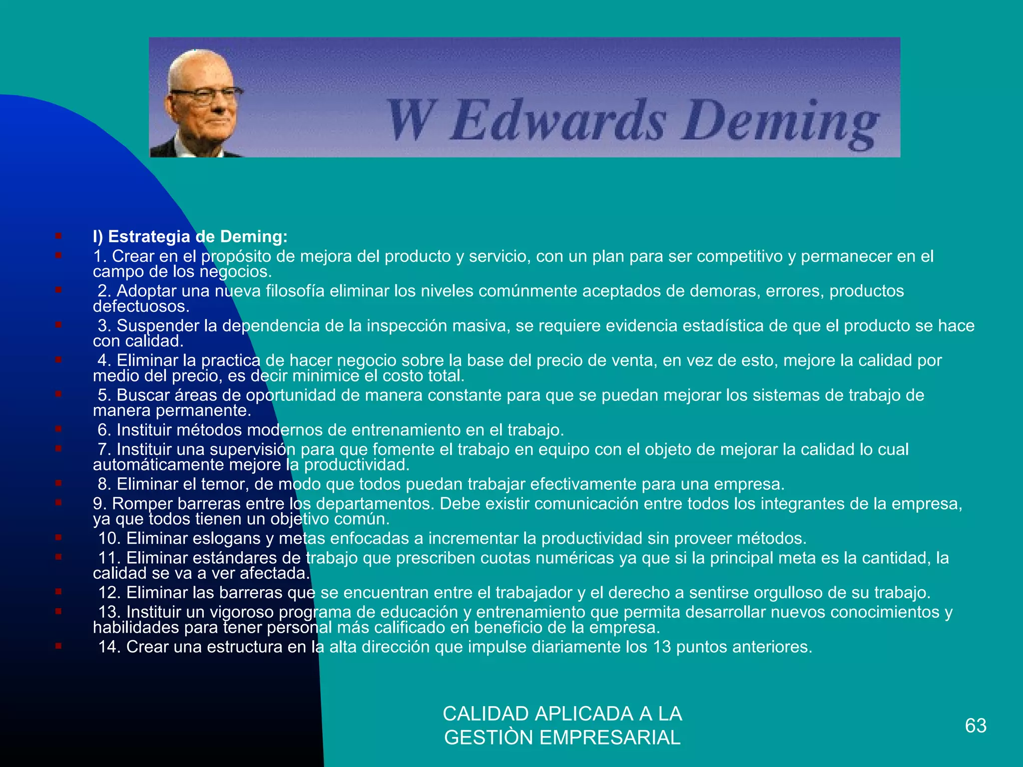 CALIDAD APLICADA A LA
GESTIÒN EMPRESARIAL
63
 I) Estrategia de Deming:
 1. Crear en el propósito de mejora del producto y servicio, con un plan para ser competitivo y permanecer en el
campo de los negocios.
 2. Adoptar una nueva filosofía eliminar los niveles comúnmente aceptados de demoras, errores, productos
defectuosos.
 3. Suspender la dependencia de la inspección masiva, se requiere evidencia estadística de que el producto se hace
con calidad.
 4. Eliminar la practica de hacer negocio sobre la base del precio de venta, en vez de esto, mejore la calidad por
medio del precio, es decir minimice el costo total.
 5. Buscar áreas de oportunidad de manera constante para que se puedan mejorar los sistemas de trabajo de
manera permanente.
 6. Instituir métodos modernos de entrenamiento en el trabajo.
 7. Instituir una supervisión para que fomente el trabajo en equipo con el objeto de mejorar la calidad lo cual
automáticamente mejore la productividad.
 8. Eliminar el temor, de modo que todos puedan trabajar efectivamente para una empresa.
 9. Romper barreras entre los departamentos. Debe existir comunicación entre todos los integrantes de la empresa,
ya que todos tienen un objetivo común.
 10. Eliminar eslogans y metas enfocadas a incrementar la productividad sin proveer métodos.
 11. Eliminar estándares de trabajo que prescriben cuotas numéricas ya que si la principal meta es la cantidad, la
calidad se va a ver afectada.
 12. Eliminar las barreras que se encuentran entre el trabajador y el derecho a sentirse orgulloso de su trabajo.
 13. Instituir un vigoroso programa de educación y entrenamiento que permita desarrollar nuevos conocimientos y
habilidades para tener personal más calificado en beneficio de la empresa.
 14. Crear una estructura en la alta dirección que impulse diariamente los 13 puntos anteriores.
 