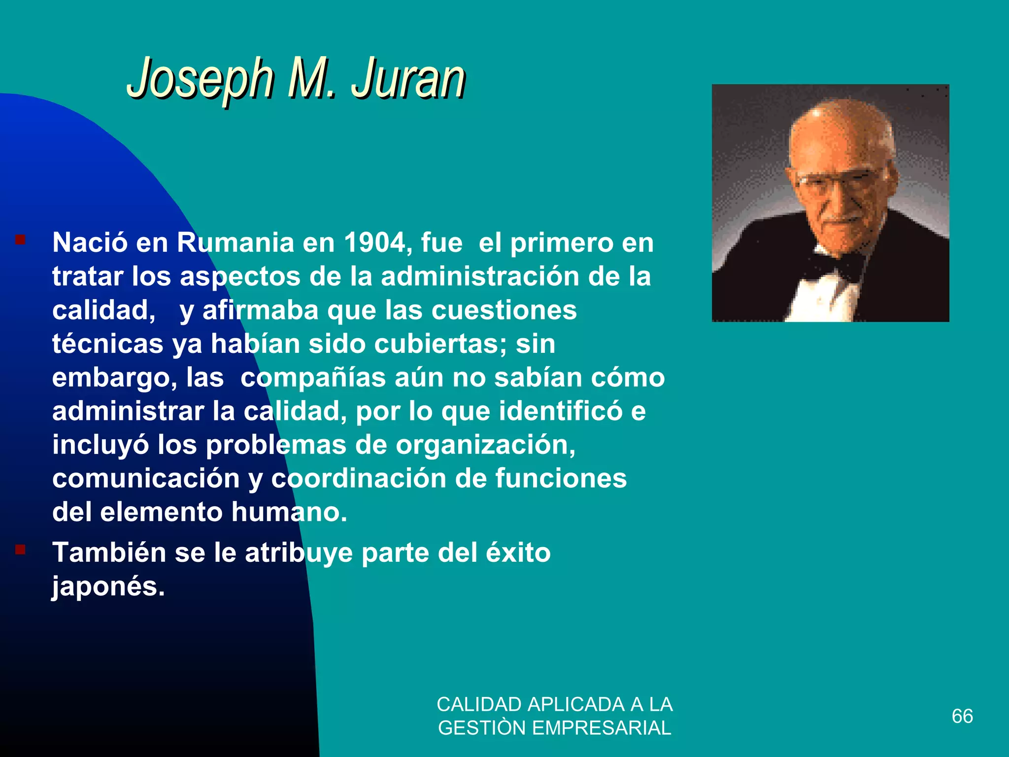 CALIDAD APLICADA A LA
GESTIÒN EMPRESARIAL
66
 Nació en Rumania en 1904, fue el primero en
tratar los aspectos de la administración de la
calidad, y afirmaba que las cuestiones
técnicas ya habían sido cubiertas; sin
embargo, las compañías aún no sabían cómo
administrar la calidad, por lo que identificó e
incluyó los problemas de organización,
comunicación y coordinación de funciones
del elemento humano.
 También se le atribuye parte del éxito
japonés.
Joseph M. JuranJoseph M. Juran
 