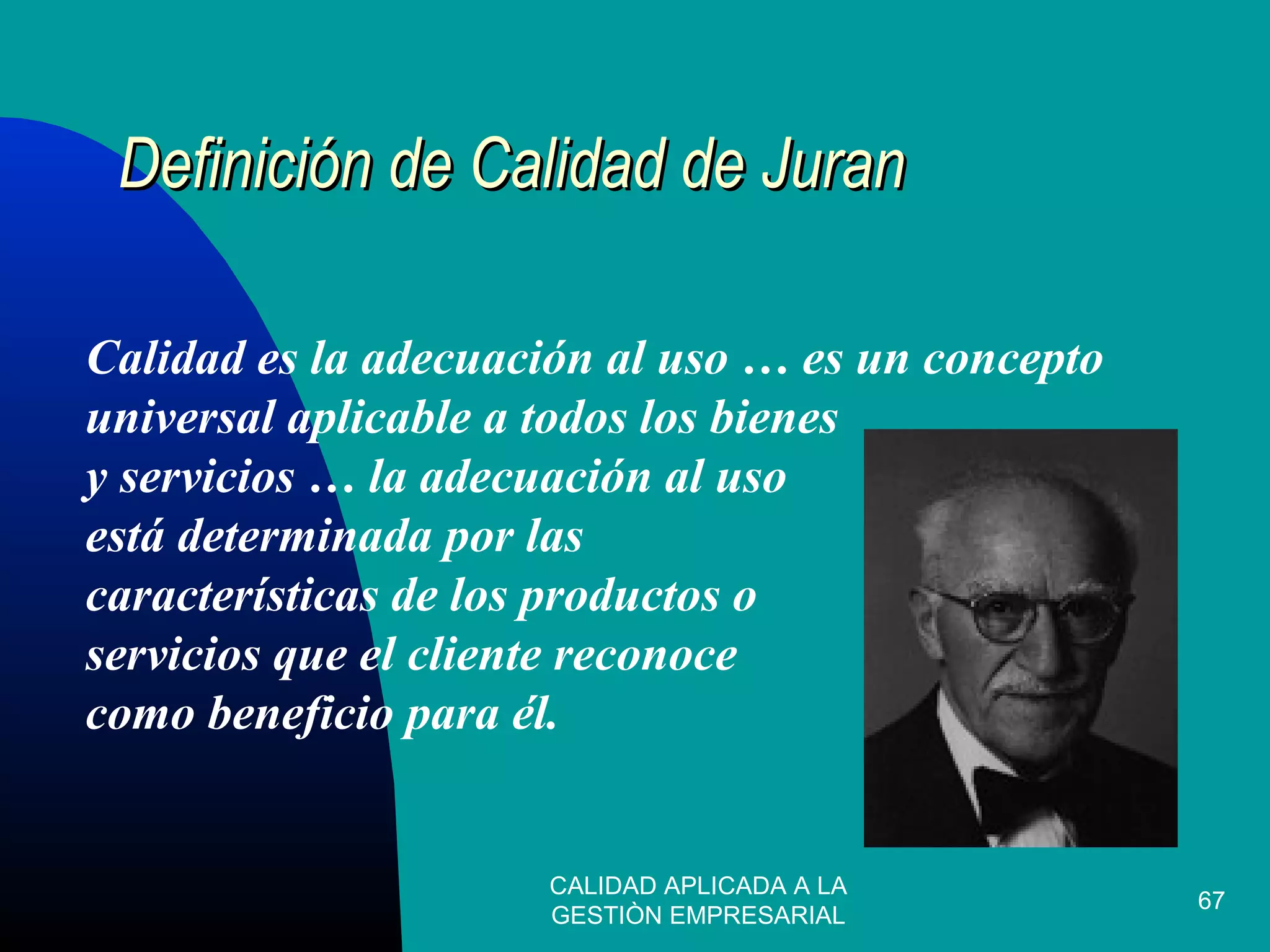 CALIDAD APLICADA A LA
GESTIÒN EMPRESARIAL
67
Definición de Calidad de JuranDefinición de Calidad de Juran
Calidad es la adecuación al uso … es un concepto
universal aplicable a todos los bienes
y servicios … la adecuación al uso
está determinada por las
características de los productos o
servicios que el cliente reconoce
como beneficio para él.
 