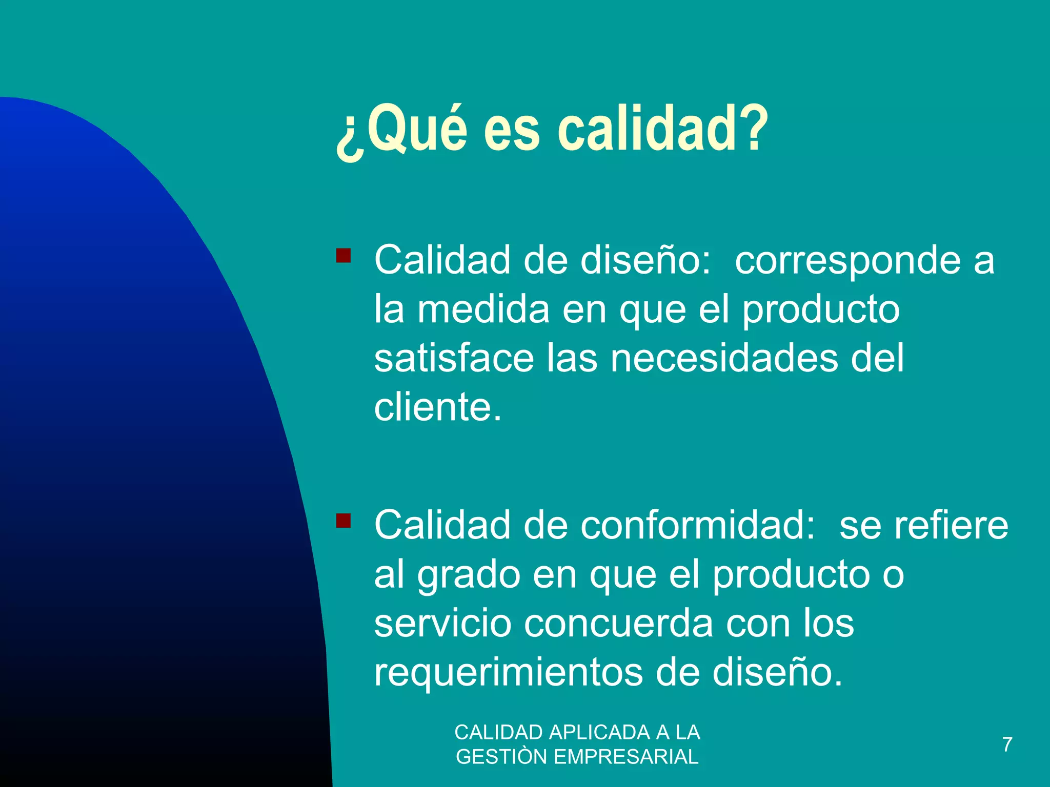 CALIDAD APLICADA A LA
GESTIÒN EMPRESARIAL
7
¿Qué es calidad?
 Calidad de diseño: corresponde a
la medida en que el producto
satisface las necesidades del
cliente.
 Calidad de conformidad: se refiere
al grado en que el producto o
servicio concuerda con los
requerimientos de diseño.
 