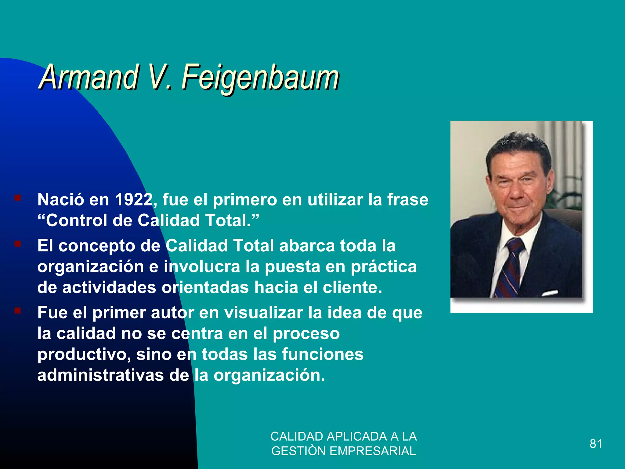 CALIDAD APLICADA A LA
GESTIÒN EMPRESARIAL
81
 Nació en 1922, fue el primero en utilizar la frase
“Control de Calidad Total.”
 El concepto de Calidad Total abarca toda la
organización e involucra la puesta en práctica
de actividades orientadas hacia el cliente.
 Fue el primer autor en visualizar la idea de que
la calidad no se centra en el proceso
productivo, sino en todas las funciones
administrativas de la organización.
Armand V. FeigenbaumArmand V. Feigenbaum
 